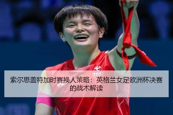 索尔思盖特加时赛换人策略：英格兰女足欧洲杯决赛的战术解读